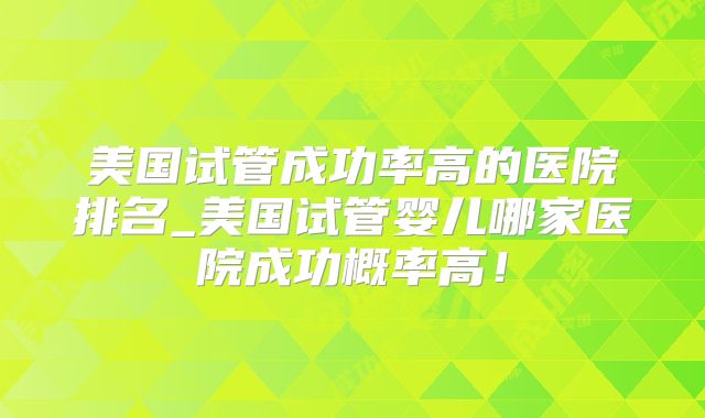 美国试管成功率高的医院排名_美国试管婴儿哪家医院成功概率高！