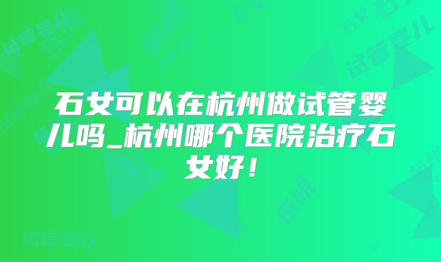 石女可以在杭州做试管婴儿吗_杭州哪个医院治疗石女好!