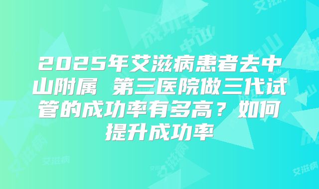 2025年艾滋病患者去中山附属 第三医院做三代试管的成功率有多高?如何提升成功率