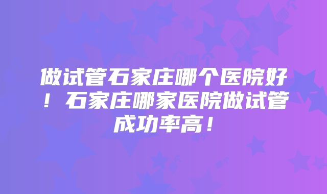 做试管石家庄哪个医院好！石家庄哪家医院做试管成功率高！