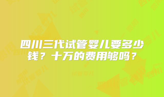 四川三代试管婴儿要多少钱？十万的费用够吗？