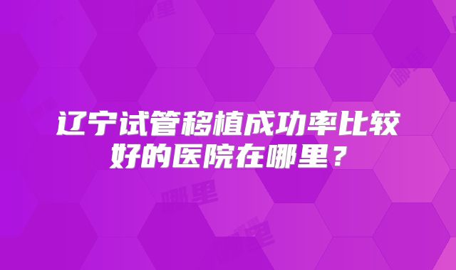 辽宁试管移植成功率比较好的医院在哪里？