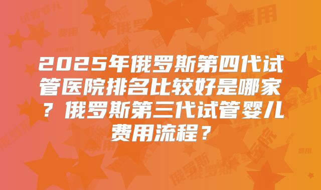 2025年俄罗斯第四代试管医院排名比较好是哪家？俄罗斯第三代试管婴儿费用流程？