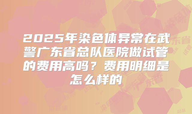 2025年染色体异常在武警广东省总队医院做试管的费用高吗？费用明细是怎么样的