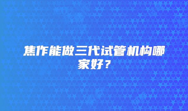 焦作能做三代试管机构哪家好?
