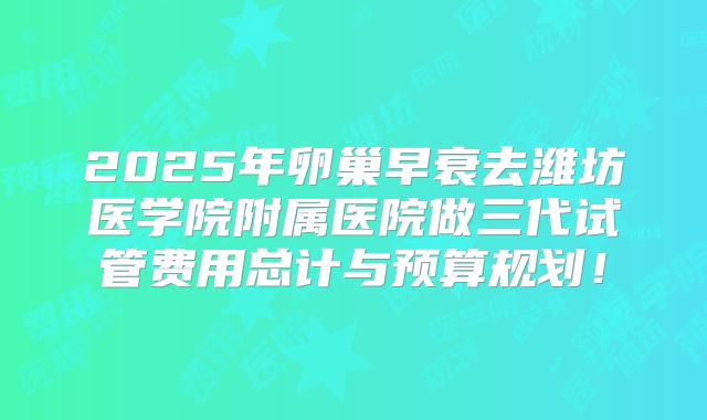 2025年卵巢早衰去潍坊医学院附属医院做三代试管费用总计与预算规划！