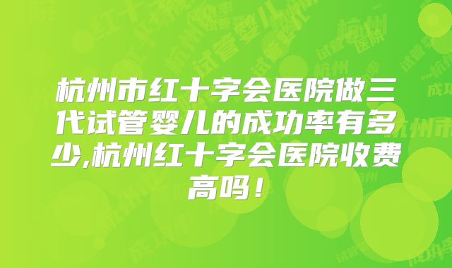 杭州市红十字会医院做三代试管婴儿的成功率有多少,杭州红十字会医院收费高吗！