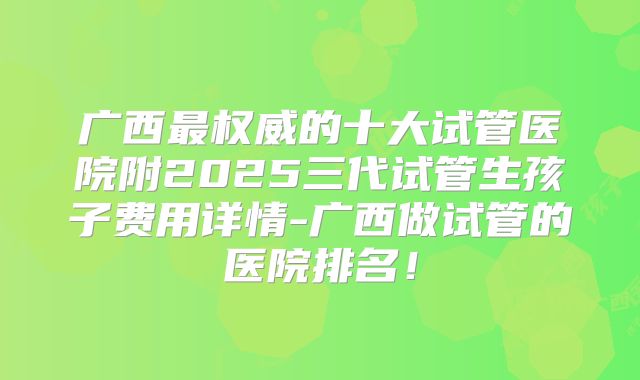 广西最权威的十大试管医院附2025三代试管生孩子费用详情-广西做试管的医院排名！