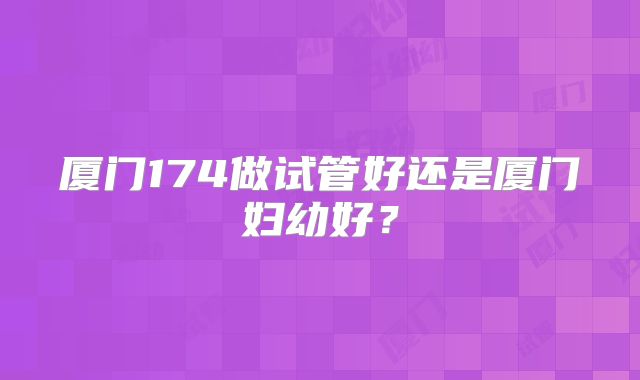 厦门174做试管好还是厦门妇幼好？