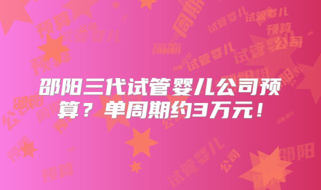邵阳三代试管婴儿公司预算?单周期约3万元!