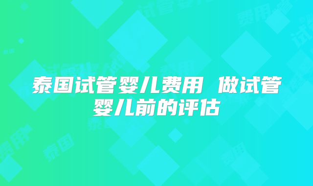 泰国试管婴儿费用 做试管婴儿前的评估