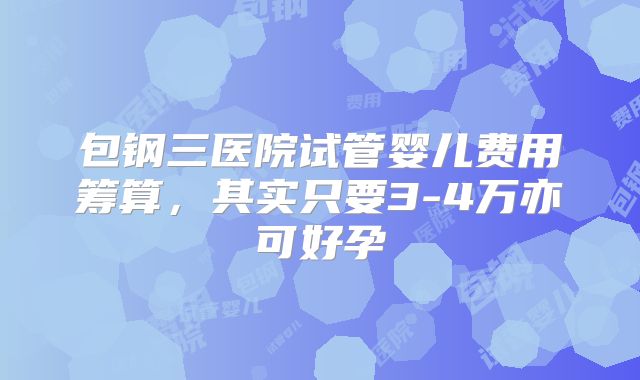包钢三医院试管婴儿费用筹算，其实只要3-4万亦可好孕