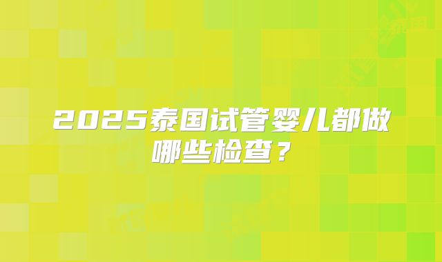 2025泰国试管婴儿都做哪些检查？