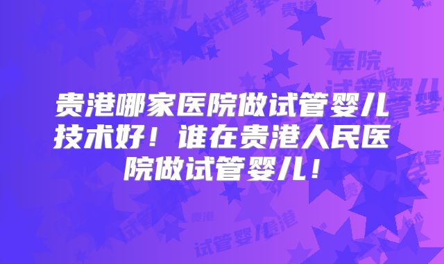 贵港哪家医院做试管婴儿技术好！谁在贵港人民医院做试管婴儿！