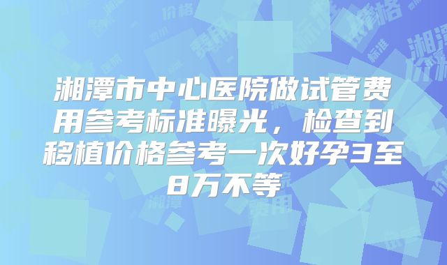 湘潭市中心医院做试管费用参考标准曝光，检查到移植价格参考一次好孕3至8万不等