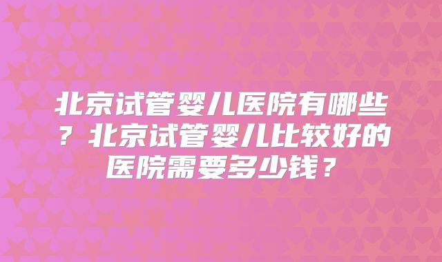 北京试管婴儿医院有哪些?北京试管婴儿比较好的医院需要多少钱?