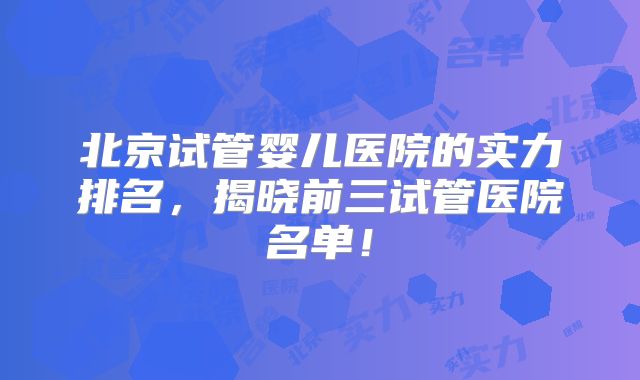 北京试管婴儿医院的实力排名,揭晓前三试管医院名单!