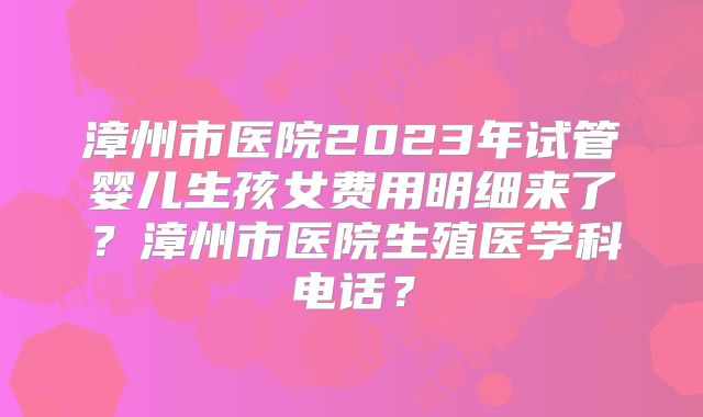 漳州市医院2023年试管婴儿生孩女费用明细来了？漳州市医院生殖医学科电话？
