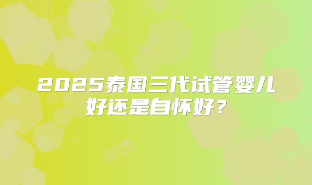 2025泰国三代试管婴儿好还是自怀好?