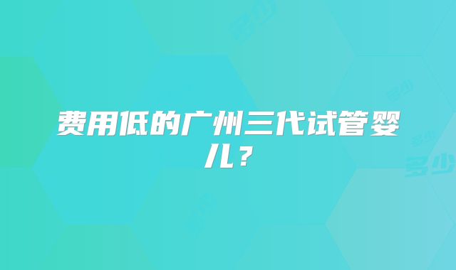 费用低的广州三代试管婴儿？