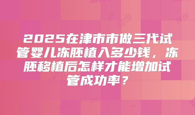 2025在津市市做三代试管婴儿冻胚植入多少钱,冻胚移植后怎样才能增加试管成功率?