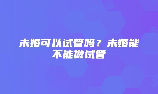 未婚可以试管吗?未婚能不能做试管