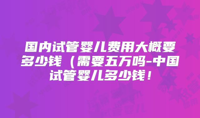 国内试管婴儿费用大概要多少钱(需要五万吗-中国试管婴儿多少钱!