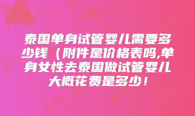 泰国单身试管婴儿需要多少钱（附件是价格表吗,单身女性去泰国做试管婴儿大概花费是多少！