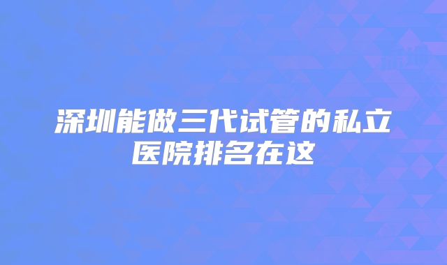 深圳能做三代试管的私立医院排名在这