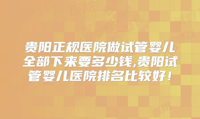 贵阳正规医院做试管婴儿全部下来要多少钱,贵阳试管婴儿医院排名比较好!