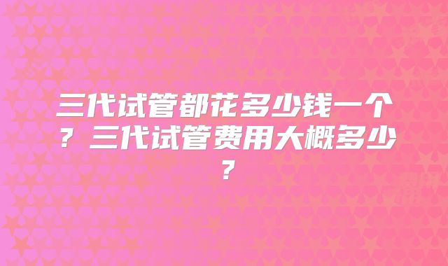 三代试管都花多少钱一个?三代试管费用大概多少?
