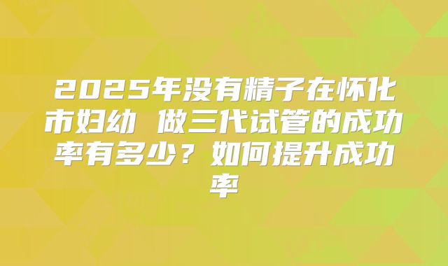 2025年没有精子在怀化市妇幼 做三代试管的成功率有多少？如何提升成功率