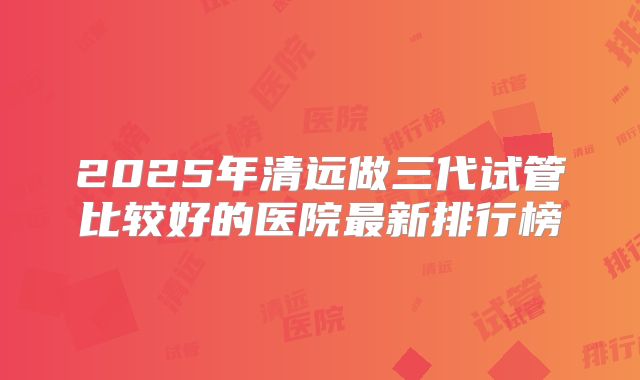 2025年清远做三代试管比较好的医院最新排行榜