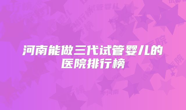 河南能做三代试管婴儿的医院排行榜