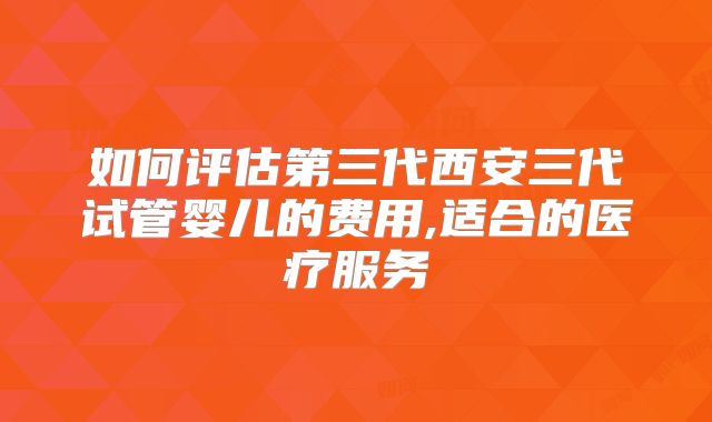 如何评估第三代西安三代试管婴儿的费用,适合的医疗服务