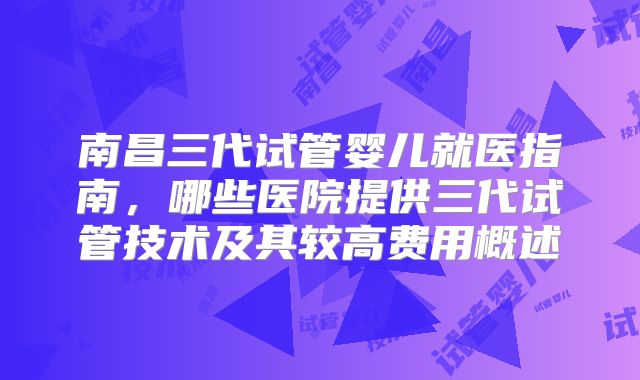 南昌三代试管婴儿就医指南，哪些医院提供三代试管技术及其较高费用概述