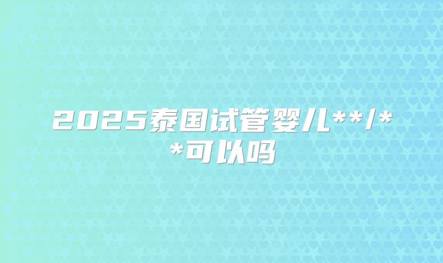 2025泰国试管婴儿**/**可以吗
