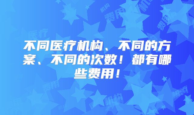 不同医疗机构、不同的方案、不同的次数!都有哪些费用!
