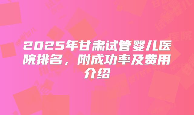 2025年甘肃试管婴儿医院排名,附成功率及费用介绍