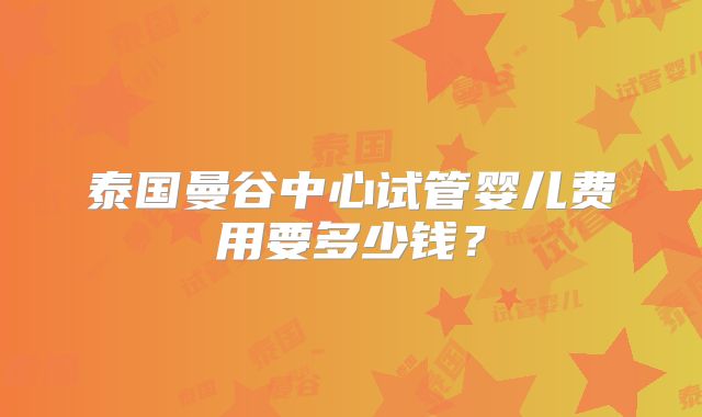泰国曼谷中心试管婴儿费用要多少钱？