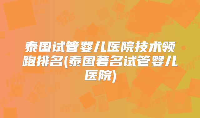 泰国试管婴儿医院技术领跑排名(泰国著名试管婴儿医院)