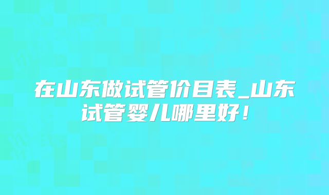 在山东做试管价目表_山东试管婴儿哪里好！