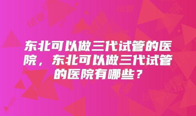 东北可以做三代试管的医院,东北可以做三代试管的医院有哪些?