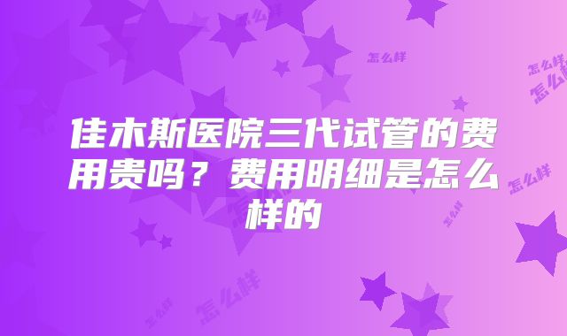 佳木斯医院三代试管的费用贵吗?费用明细是怎么样的