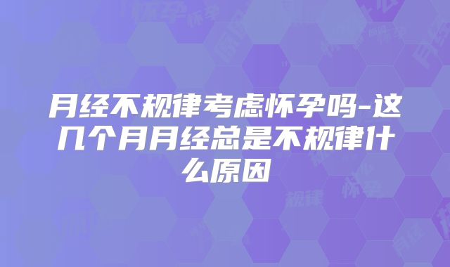 月经不规律考虑怀孕吗-这几个月月经总是不规律什么原因