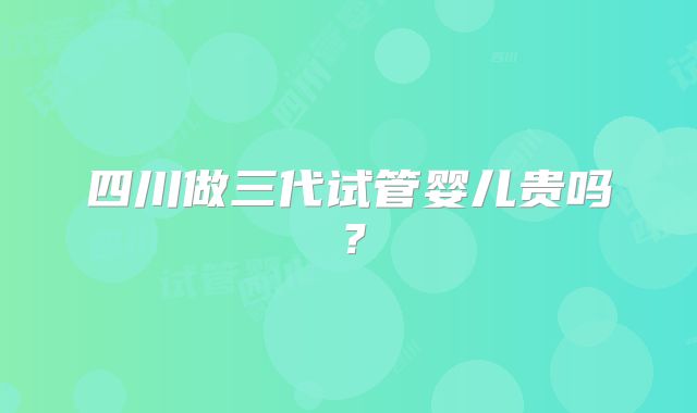 四川做三代试管婴儿贵吗？