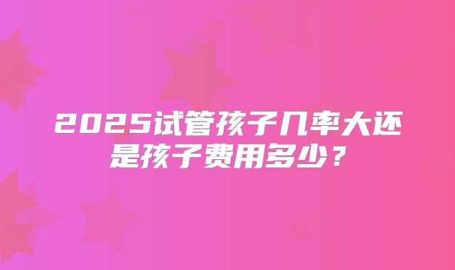 2025试管孩子几率大还是孩子费用多少?