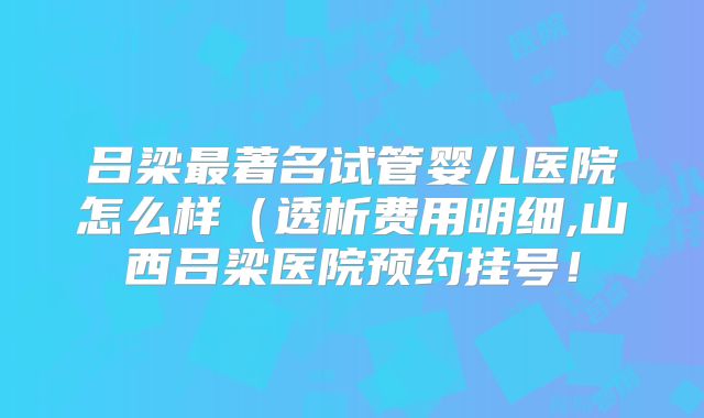 吕梁最著名试管婴儿医院怎么样(透析费用明细,山西吕梁医院预约挂号!