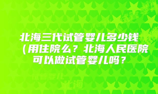 北海三代试管婴儿多少钱(用住院么?北海人民医院可以做试管婴儿吗?