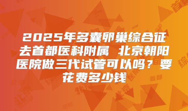 2025年多囊卵巢综合征去首都医科附属 北京朝阳医院做三代试管可以吗？要花费多少钱